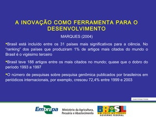 Equipe Embrapa Florestas
A INOVAÇÃO COMO FERRAMENTA PARA O
DESENVOLVIMENTO
MARQUES (2004)
Brasil está incluído entre os 31 países mais significativos para a ciência. No
“ranking” dos países que produziram 1% de artigos mais citados do mundo o
Brasil é o vigésimo terceiro
Brasil teve 188 artigos entre os mais citados no mundo; quase que o dobro do
período 1993 a 1997
O número de pesquisas sobre pesquisa genômica publicados por brasileiros em
periódicos internacionais, por exemplo, cresceu 72,4% entre 1999 e 2003
 