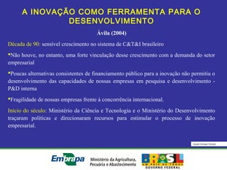 Equipe Embrapa Florestas
A INOVAÇÃO COMO FERRAMENTA PARA O
DESENVOLVIMENTO
Ávila (2004)
Década de 90: sensível crescimento no sistema de C&T&I brasileiro
Não houve, no entanto, uma forte vinculação desse crescimento com a demanda do setor
empresarial
Poucas alternativas consistentes de financiamento público para a inovação não permitiu o
desenvolvimento das capacidades de nossas empresas em pesquisa e desenvolvimento -
P&D interna
Fragilidade de nossas empresas frente à concorrência internacional.
Início do século: Ministério da Ciência e Tecnologia e o Ministério do Desenvolvimento
traçaram políticas e direcionaram recursos para estimular o processo de inovação
empresarial.
 