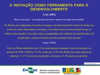 Equipe Embrapa Florestas
A INOVAÇÃO COMO FERRAMENTA PARA O
DESENVOLVIMENTO
Ávila (2004)
Baixa inovação – inovação por processo supera inovação por produto
No Brasil, em comparação com países europeus, um percentual bem menor de firmas nos
setores de maior intensidade tecnológica, Em função disso, há necessidade de que os
esforços direcionados à inovação sejam acompanhados por políticas de estabilização e de
recuperação e desenvolvimento da infra-estrutura física do país
Anpei (2004)
Entre as firmas industriais com 10 ou mais pessoas ocupadas, a taxa de inovação no
período de 1998 a 2000 foi 31,5%, sendo que 13,9% das firmas inovaram apenas em
processo, 11,3 % inovaram em produto e processo e 6,3% apenas em produto.
 