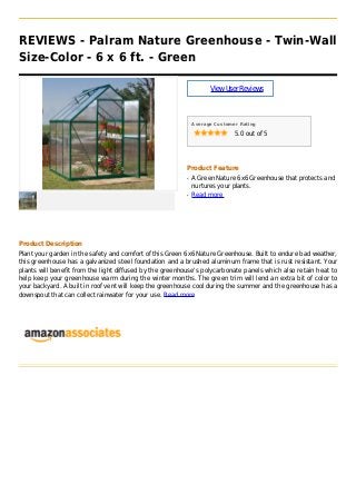 REVIEWS - Palram Nature Greenhouse - Twin-Wall
Size-Color - 6 x 6 ft. - Green
ViewUserReviews
Average Customer Rating
5.0 out of 5
Product Feature
A Green Nature 6x6 Greenhouse that protects andq
nurtures your plants.
Read moreq
Product Description
Plant your garden in the safety and comfort of this Green 6x6 Nature Greenhouse. Built to endure bad weather,
this greenhouse has a galvanized steel foundation and a brushed aluminum frame that is rust resistant. Your
plants will benefit from the light diffused by the greenhouse's polycarbonate panels which also retain heat to
help keep your greenhouse warm during the winter months. The green trim will lend an extra bit of color to
your backyard. A built in roof vent will keep the greenhouse cool during the summer and the greenhouse has a
downspout that can collect rainwater for your use. Read more
 