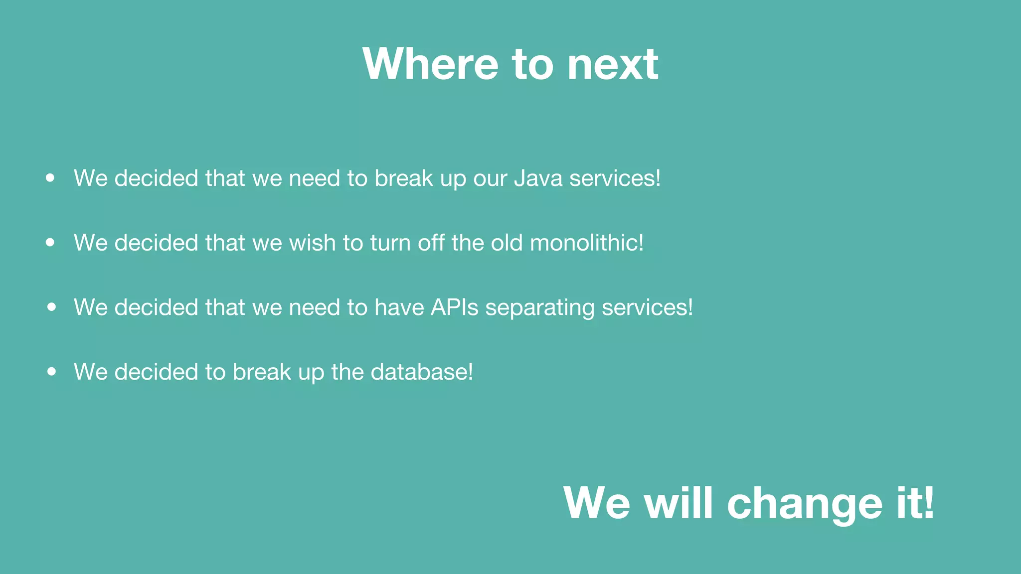 Where to next
• We decided that we need to break up our Java services!
• We decided that we wish to turn off the old monolithic!
• We decided that we need to have APIs separating services!
• We decided to break up the database!
We will change it!
 