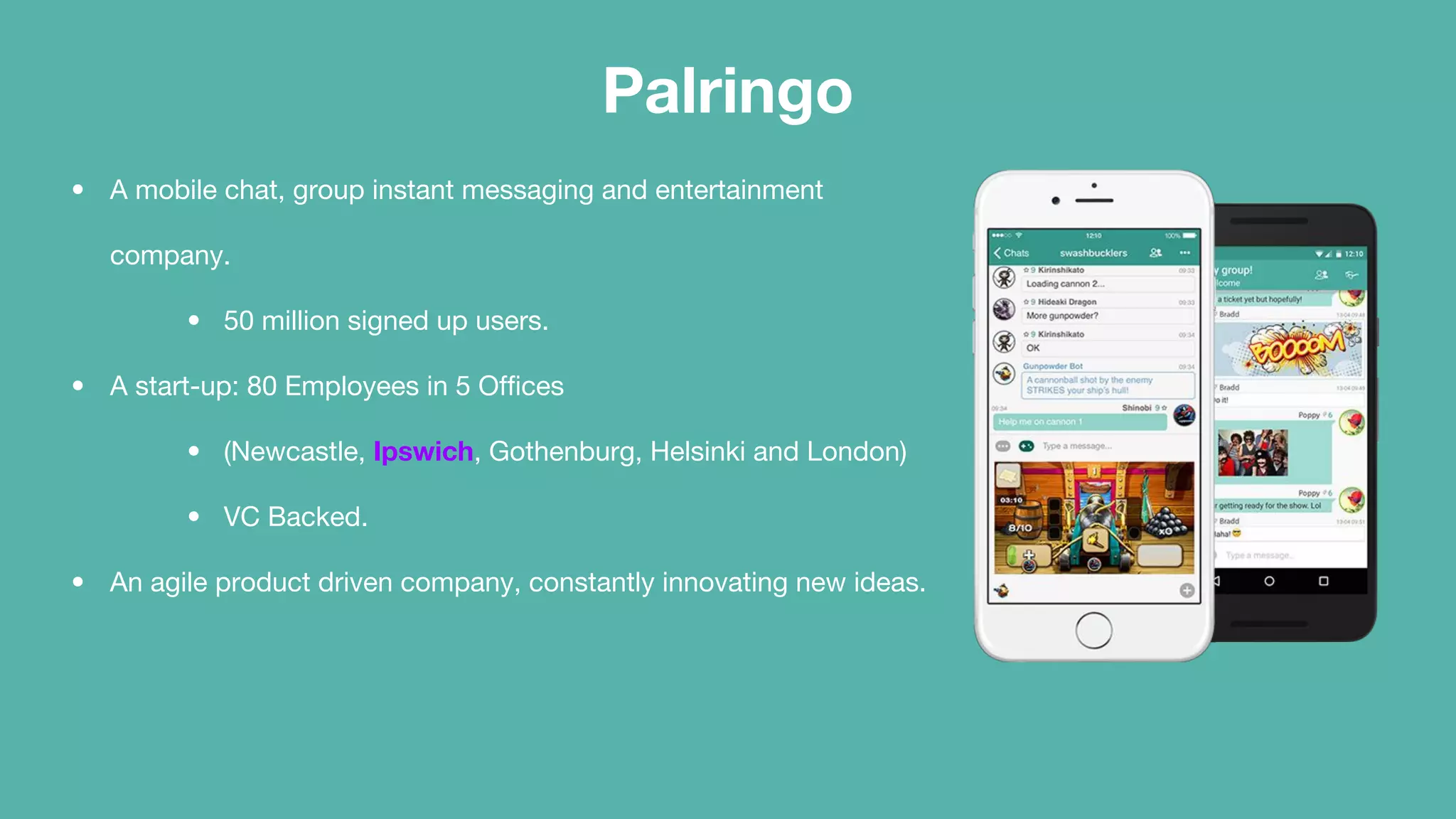 Palringo
• A mobile chat, group instant messaging and entertainment
company.
• 50 million signed up users.
• A start-up: 80 Employees in 5 Offices
• (Newcastle, Ipswich, Gothenburg, Helsinki and London)
• VC Backed.
• An agile product driven company, constantly innovating new ideas.
 