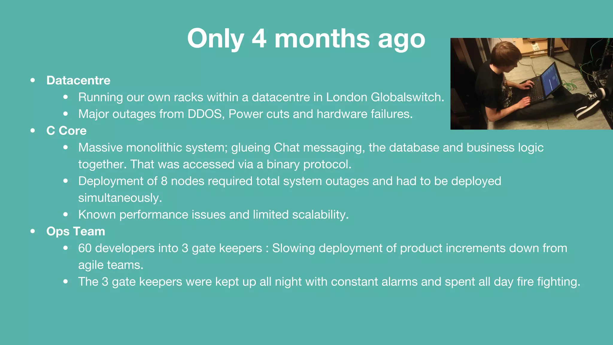 Only 4 months ago
• Datacentre
• Running our own racks within a datacentre in London Globalswitch.
• Major outages from DDOS, Power cuts and hardware failures.
• C Core
• Massive monolithic system; glueing Chat messaging, the database and business logic
together. That was accessed via a binary protocol.
• Deployment of 8 nodes required total system outages and had to be deployed
simultaneously.
• Known performance issues and limited scalability.
• Ops Team
• 60 developers into 3 gate keepers : Slowing deployment of product increments down from
agile teams.
• The 3 gate keepers were kept up all night with constant alarms and spent all day fire fighting.
 