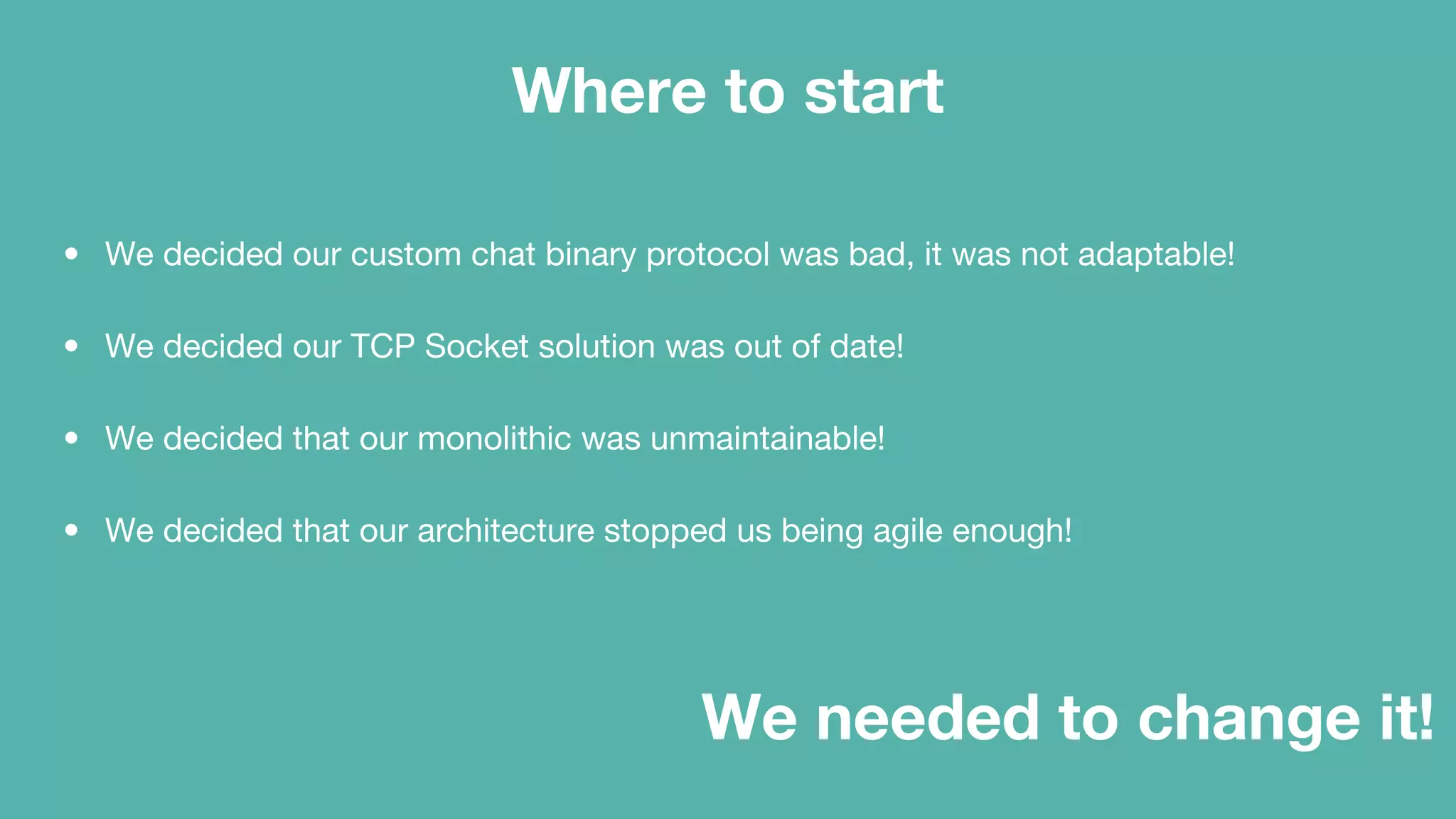 Where to start
• We decided our custom chat binary protocol was bad, it was not adaptable!
• We decided our TCP Socket solution was out of date!
• We decided that our monolithic was unmaintainable!
• We decided that our architecture stopped us being agile enough!
We needed to change it!
 