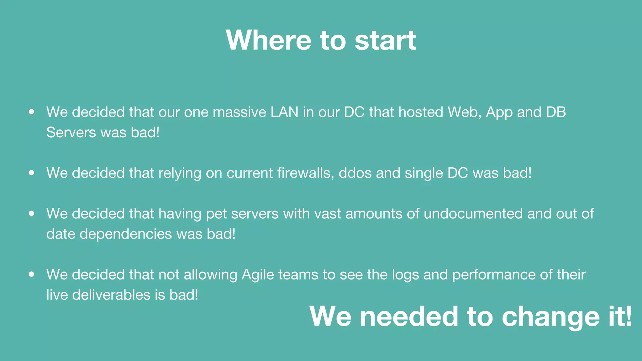 Where to start
• We decided that our one massive LAN in our DC that hosted Web, App and DB
Servers was bad!
• We decided that relying on current firewalls, ddos and single DC was bad!
• We decided that having pet servers with vast amounts of undocumented and out of
date dependencies was bad!
• We decided that not allowing Agile teams to see the logs and performance of their
live deliverables is bad!
We needed to change it!
 