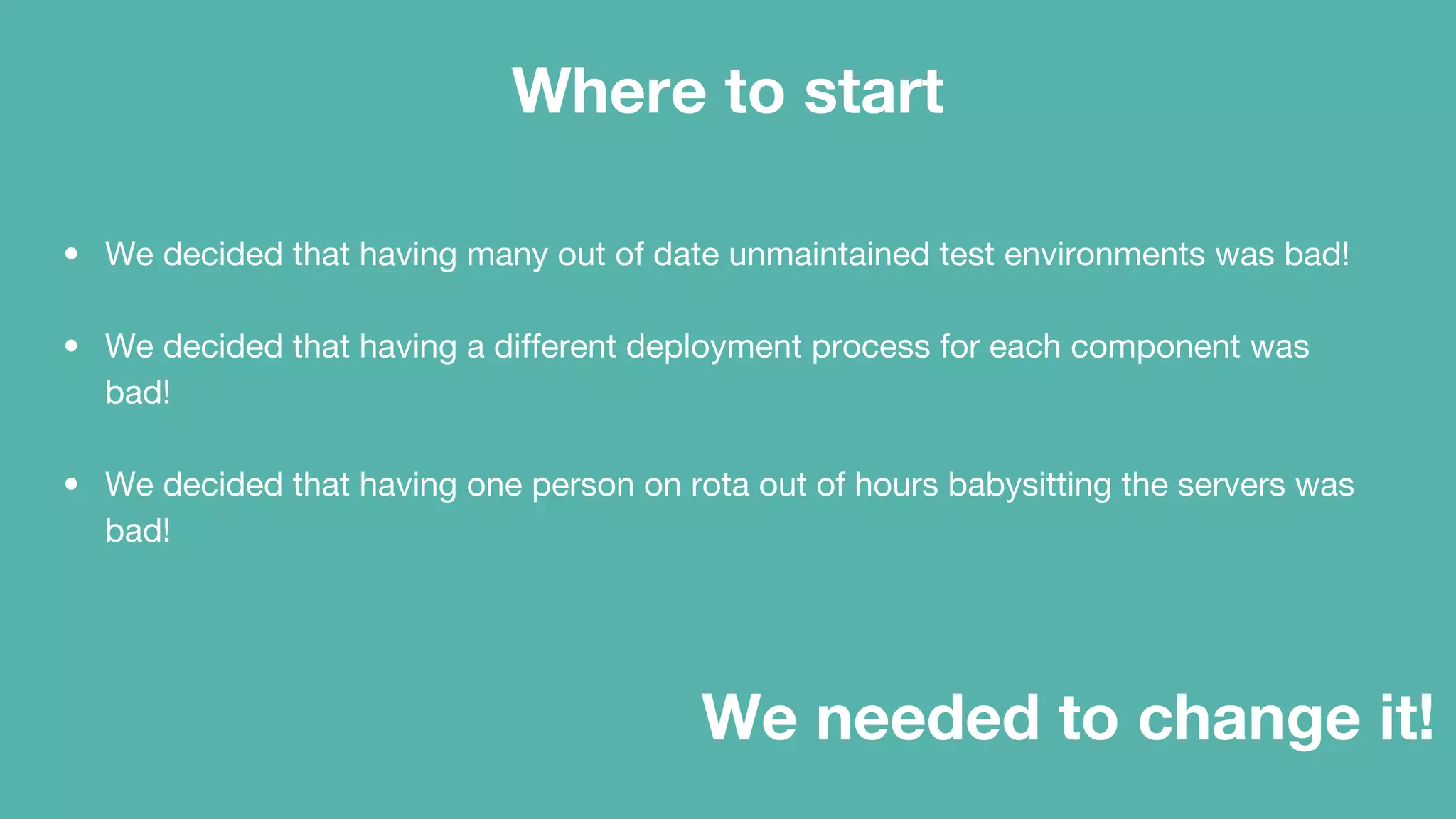 Where to start
• We decided that having many out of date unmaintained test environments was bad!
• We decided that having a different deployment process for each component was
bad!
• We decided that having one person on rota out of hours babysitting the servers was
bad!
We needed to change it!
 
