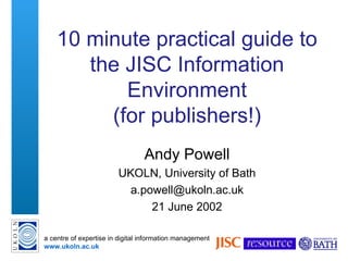 10 minute  practical  guide to the JISC Information Environment (for  p ublishers ! ) Andy Powell UKOLN, University of Bath [email_address] 21 June 2002 