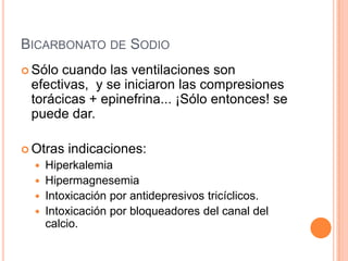 BICARBONATO DE SODIO
 Sólo cuando las ventilaciones son
efectivas, y se iniciaron las compresiones
torácicas + epinefrina... ¡Sólo entonces! se
puede dar.
 Otras indicaciones:
 Hiperkalemia
 Hipermagnesemia
 Intoxicación por antidepresivos tricíclicos.
 Intoxicación por bloqueadores del canal del
calcio.
 