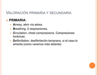 VALORACIÓN PRIMARIA Y SECUNDARIA
 PRIMARIA:
 Airway, abrir vía aérea.
 Breathing, 2 respiraciones.
 Circulation, chest compressions. Compresiones
torácicas.
 Defibrillation, desfibrilación temprana, si el caso lo
amerita (como veremos más delante)
 