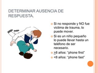 DETERMINAR AUSENCIA DE
RESPUESTA.
 Si no responde y NO fue
victima de trauma, lo
puede mover.
 Si es un niño pequeño
lo puede llevar hasta un
teléfono de ser
necesario.
 >8 años: “phone first”
 <8 años: “phone fast”
 