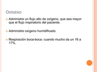 OXÍGENO
 Administre un flujo alto de oxígeno, que sea mayor
que el flujo inspiratorio del paciente.
 Administre oxígeno humidificado.
 Respiración boca-boca: cuando mucho da un 16 a
17%.
 