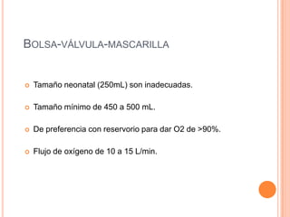 BOLSA-VÁLVULA-MASCARILLA
 Tamaño neonatal (250mL) son inadecuadas.
 Tamaño mínimo de 450 a 500 mL.
 De preferencia con reservorio para dar O2 de >90%.
 Flujo de oxígeno de 10 a 15 L/min.
 