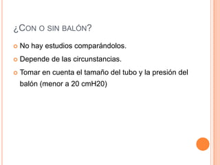¿CON O SIN BALÓN?
 No hay estudios comparándolos.
 Depende de las circunstancias.
 Tomar en cuenta el tamaño del tubo y la presión del
balón (menor a 20 cmH20)
 