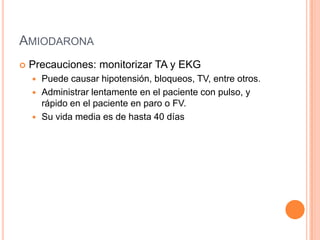 AMIODARONA
 Precauciones: monitorizar TA y EKG
 Puede causar hipotensión, bloqueos, TV, entre otros.
 Administrar lentamente en el paciente con pulso, y
rápido en el paciente en paro o FV.
 Su vida media es de hasta 40 días
 