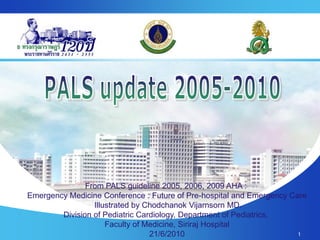 1
From PALS guideline 2005, 2006, 2009 AHA :
Emergency Medicine Conference : Future of Pre-hospital and Emergency Care
Illustrated by Chodchanok Vijarnsorn MD.
Division of Pediatric Cardiology, Department of Pediatrics,
Faculty of Medicine, Siriraj Hospital
21/6/2010
 
