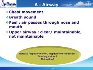 10
A : Airway
Chest movement
Breath sound
Feel : air passes through nose and
mouth
Upper airway : clear/ maintainable,
not maintainable
Increase respiratory effort, inspiratory force/absent?
Snoring, stridor?
Retraction?
 