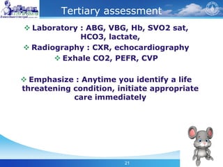 21
Tertiary assessment
 Laboratory : ABG, VBG, Hb, SVO2 sat,
HCO3, lactate,
 Radiography : CXR, echocardiography
 Exhale CO2, PEFR, CVP
 Emphasize : Anytime you identify a life
threatening condition, initiate appropriate
care immediately
 