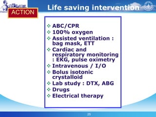 25
Life saving intervention
 ABC/CPR
 100% oxygen
 Assisted ventilation :
bag mask, ETT
 Cardiac and
respiratory monitoring
: EKG, pulse oximetry
 Intravenous / I/O
 Bolus isotonic
crystalloid
 Lab study : DTX, ABG
 Drugs
 Electrical therapy
ACTION
 