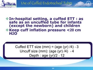 44
Use of Cuffed Endotracheal Tubes
In-hospital setting, a cuffed ETT : as
safe as an uncuffed tube for infants
(except the newborn) and children
Keep cuff inflation pressure <20 cm
H2O
Cuffed ETT size (mm) = (age (yr) /4) + 3
Uncuff size (mm): (age (yr) /4) + 4
Depth : age (yr)/2 + 12
 