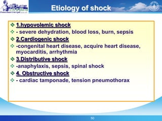 50
Etiology of shock
 1.hypovolemic shock
 - severe dehydration, blood loss, burn, sepsis
 2.Cardiogenic shock
 -congenital heart disease, acquire heart disease,
myocarditis, arrhythmia
 3.Distributive shock
 -anaphylaxis, sepsis, spinal shock
 4. Obstructive shock
 - cardiac tamponade, tension pneumothorax
 