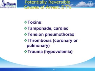 63
Potentially Reversible
Causes of Arrest: 5 T’s
Toxins
Tamponade, cardiac
Tension pneumothorax
Thrombosis (coronary or
pulmonary)
Trauma (hypovolemia)
 