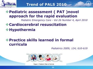 66
Trend of PALS 2010
Pediatric assessment ( PAT )novel
approach for the rapid evaluation
Pediatric Emergency Care - Vol 26 Number 4, April 2010
Cardiocerebral resuscitation
Hypothermia
Practice skills learned in formal
curricula
Pediatrics 2009; 124; 610-619
 