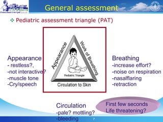 7
General assessment
 Pediatric assessment triangle (PAT)
Appearance
- restless?,
-not interactive?
-muscle tone
-Cry/speech
Breathing
-increase effort?
-noise on respiration
-nasalflaring
-retraction
Circulation
-pale? mottling?
-bleeding
First few seconds
Life threatening?
 