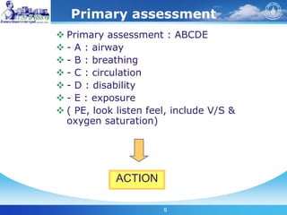 9
Primary assessment
 Primary assessment : ABCDE
 - A : airway
 - B : breathing
 - C : circulation
 - D : disability
 - E : exposure
 ( PE, look listen feel, include V/S &
oxygen saturation)
ACTION
 