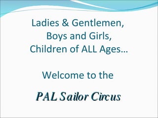 Ladies & Gentlemen,  Boys and Girls, Children of ALL Ages… Welcome to the  PAL Sailor Circus 