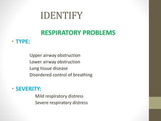 IDENTIFY
RESPIRATORY PROBLEMS
• TYPE:
Upper airway obstruction
Lower airway obstruction
Lung tissue disease
Disordered control of breathing
• SEVERITY:
Mild respiratory distress
Severe respiratory distress
 