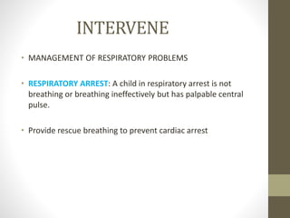 INTERVENE
• MANAGEMENT OF RESPIRATORY PROBLEMS
• RESPIRATORY ARREST: A child in respiratory arrest is not
breathing or breathing ineffectively but has palpable central
pulse.
• Provide rescue breathing to prevent cardiac arrest
 