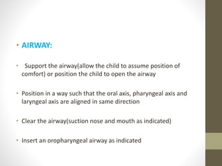 • AIRWAY:
• Support the airway(allow the child to assume position of
comfort) or position the child to open the airway
• Position in a way such that the oral axis, pharyngeal axis and
laryngeal axis are aligned in same direction
• Clear the airway(suction nose and mouth as indicated)
• Insert an oropharyngeal airway as indicated
 