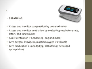 .
• BREATHING:
• Assess and monitor oxygenation by pulse oximetry
• Assess and monitor ventilation by evaluating respiratory rate,
effort, and lung sounds
• Assist ventilation if needed(eg- bag and mask)
• Give oxygen. Provide humidified oxygen if available
• Give medication as needed(eg- salbutamol, nebulized
epinephrine)
 