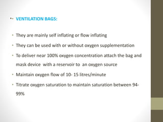 .• VENTILATION BAGS:
• They are mainly self inflating or flow inflating
• They can be used with or without oxygen supplementation
• To deliver near 100% oxygen concentration attach the bag and
mask device with a reservoir to an oxygen source
• Maintain oxygen flow of 10- 15 litres/minute
• Titrate oxygen saturation to maintain saturation between 94-
99%
 