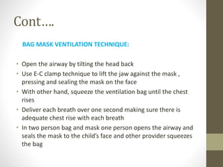 Cont….
BAG MASK VENTILATION TECHNIQUE:
• Open the airway by tilting the head back
• Use E-C clamp technique to lift the jaw against the mask ,
pressing and sealing the mask on the face
• With other hand, squeeze the ventilation bag until the chest
rises
• Deliver each breath over one second making sure there is
adequate chest rise with each breath
• In two person bag and mask one person opens the airway and
seals the mask to the child’s face and other provider squeezes
the bag
 