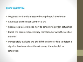 PULSE OXIMETRY:
• Oxygen saturation is measured using the pulse oximeter
• It is based on the Beer-Lambert’s law
• It requires pulsatile blood flow to determine oxygen saturation
• Check the accuracy by clinically correlating or with the cardiac
monitor
• Immediately evaluate the child if the oximeter fails to detect a
signal or has inconsistent heart rate or there is a fall in
saturation
 