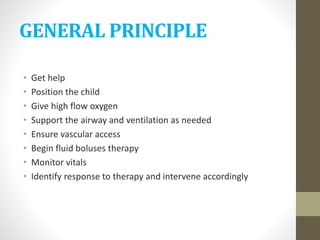 GENERAL PRINCIPLE
• Get help
• Position the child
• Give high flow oxygen
• Support the airway and ventilation as needed
• Ensure vascular access
• Begin fluid boluses therapy
• Monitor vitals
• Identify response to therapy and intervene accordingly
 