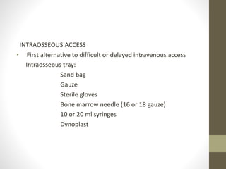 INTRAOSSEOUS ACCESS
• First alternative to difficult or delayed intravenous access
Intraosseous tray:
Sand bag
Gauze
Sterile gloves
Bone marrow needle (16 or 18 gauze)
10 or 20 ml syringes
Dynoplast
 