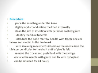 • Procedure:
• place the sand bag under the knee
• slightly abduct and rotate the knee externally
• clean the site of insertion with betadine soaked gauze
• identify the tibial tubercle
• introduce the bone marrow needle with trocar one cm
below and medial to the landmark
• with screwing movements introduce the needle into the
tibia perpendicular to the shaft until a ‘give’ is felt
• remove the trocar and push fluid with the syringe
• encircle the needle with gauze and fix with dynoplast
• can be retained for 24 hours
 