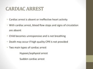 CARDIAC ARREST
• Cardiac arrest is absent or ineffective heart activity
• With cardiac arrest, blood flow stops and signs of circulation
are absent
• Child becomes unresponsive and is not breathing
• Death may occur if high quality CPR Is not provided
• Two main types of cardiac arrest
Hypoxic/asphyxial arrest
Sudden cardiac arrest
 