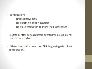 • Identification:
unresponsiveness
no breathing or only gasping
no pulse(assess for no more than 10 seconds)
• Palpate central pulses (carotid or femoral in a child and
brachial in an infant)
• If there is no pulse then start CPR, beginning with chest
compressions
 