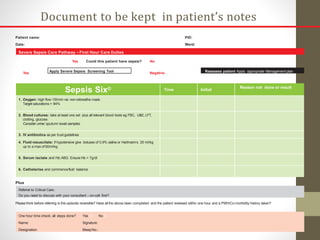 Patient name:
Date:
PID:
Ward:
Sepsis Six© Time Initial
Reason not done or result
1. Oxygen: high flow 15l/min via non-rebreathe mask.
Target saturations > 94%
2. Blood cultures: take at least one set plus all relevant blood tests eg FBC, U&E, LFT,
clotting, glucose.
Consider urine/ sputum/ swab samples.
3. IV antibiotics as per trust guidelines
4. Fluid resuscitate: if hypotensive give boluses of 0.9% saline or Hartmann’s 20 ml/kg
up to a max of 60ml/kg
5. Serum lactate and Hb:ABG Ensure Hb > 7g/dl
6. Catheterise and commencefluid balance
Plus
Referral to Critical Care.
Do you need to discuss with your consultant – on-call first?
Please think before referring is this episode reversible? Have all the above been completed and the patient reviewed within one hour and a PMH/Co-morbidity history taken?
One hour time check: all steps done? Yes n No n
Name: Signature:
Designation: BleepNo.:
Severe Sepsis Care Pathway – First Hour Care Duties
Document to be kept in patient’s notes
Yes Could this patient have sepsis? No
Apply Severe Sepsis Screening Tool Reassess patient Apply appropriate Management plan
Yes Negative
 