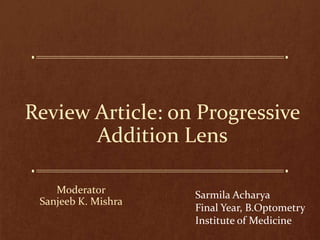 Review Article: on Progressive
Addition Lens
Moderator
Sanjeeb K. Mishra
Sarmila Acharya
Final Year, B.Optometry
Institute of Medicine
 