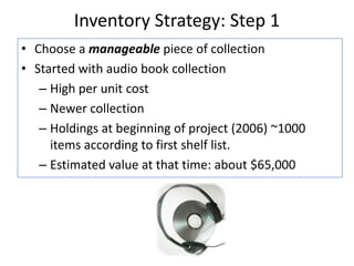 Inventory Strategy: Step 1Choose a manageable piece of collectionStarted with audio book collectionHigh per unit costNewer collectionHoldings at beginning of project (2006) ~1000 items according to first shelf list.Estimated value at that time: about $65,000