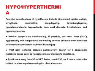 HYPO/HYPERTHERMI
A
Potential complications of hypothermia include diminished cardiac output,
arrhythmia, pancreatitis, coagulopathy, thrombocytopenia,
hypophosphatemia, hypovolemia from cold diuresis, hypokalemia, and
hypomagnesemia.
● Monitor temperature continuously, if possible, and treat fever (38°C)
aggressively with antipyretics and cooling devices because fever adversely
influences recovery from ischemic brain injury
● Treat post ischemic seizures aggressively; search for a correctable
metabolic cause such as hypoglycemia or electrolyte imbalance.
● Avoid rewarming from 32 to 34°C faster than 0.5°C per 2 hours unless the
patient requires rapid rewarming for clinical reasons.
 