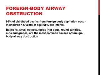 FOREIGN-BODY AIRWAY
OBSTRUCTION
90% of childhood deaths from foreign body aspiration occur
in children < 5 years of age; 65% are infants.
Balloons, small objects, foods (hot dogs, round candies,
nuts and grapes) are the most common causes of foreign-
body airway obstruction
 