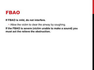 FBAO
If FBAO is mild, do not interfere.
• Allow the victim to clear the airway by coughing.
If the FBAO is severe (victim unable to make a sound) you
must act the relieve the obstruction.
 