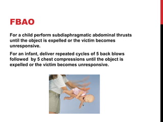 FBAO
For a child perform subdiaphragmatic abdominal thrusts
until the object is expelled or the victim becomes
unresponsive.
For an infant, deliver repeated cycles of 5 back blows
followed by 5 chest compressions until the object is
expelled or the victim becomes unresponsive.
 