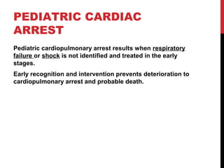 PEDIATRIC CARDIAC
ARREST
Pediatric cardiopulmonary arrest results when respiratory
failure or shock is not identified and treated in the early
stages.
Early recognition and intervention prevents deterioration to
cardiopulmonary arrest and probable death.
 