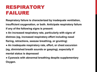 RESPIRATORY
FAILURE
Respiratory failure is characterized by inadequate ventilation,
insufficient oxygenation, or both. Anticipate respiratory failure
if any of the following signs is present:
● An increased respiratory rate, particularly with signs of
distress (eg, increased respiratory effort including nasal
flaring, retractions, seesaw breathing, or grunting)
● An inadequate respiratory rate, effort, or chest excursion
(eg, diminished breath sounds or gasping), especially if
mental status is depressed
● Cyanosis with abnormal breathing despite supplementary
Oxygen.
 